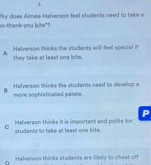 Why does Aimee Halverson feel students need to take a
o-thank-you bite”?
Halverson thinks the students will feel special if
A
they take at least one bite.
Halverson thinks the students need to develop a
B
more sophisticated palate.
Halverson thinks it is important and polite for
C
students to take at least one bite.
Halverson thinks students are likely to cheat off
D