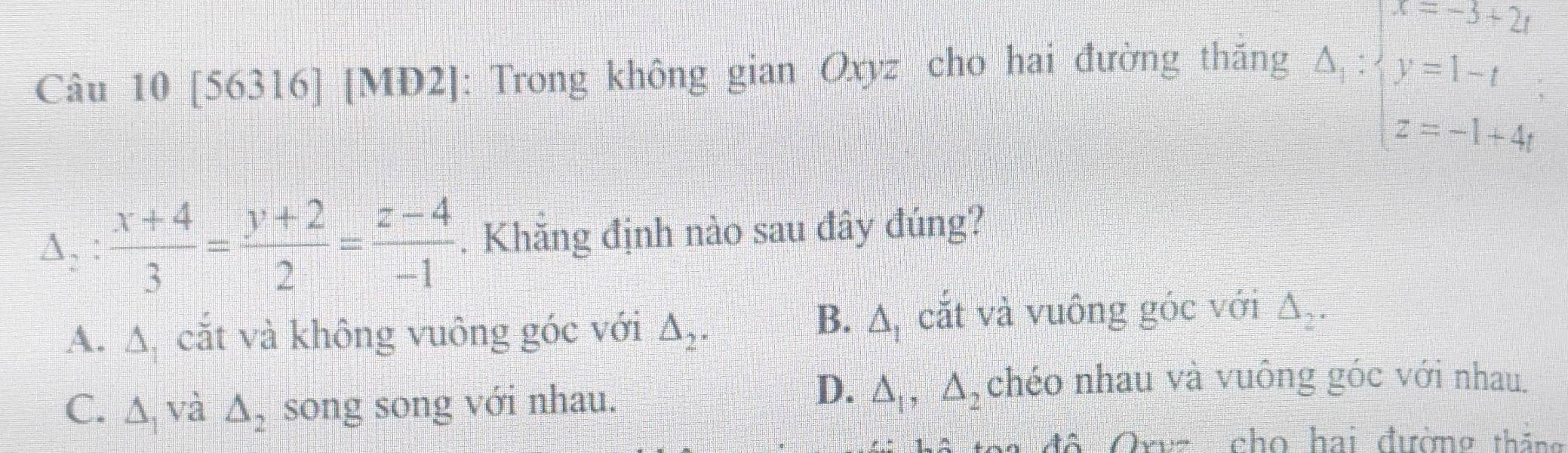 [56316] [MD2]: Trong không gian Oxyz cho hai đường thăng
Delta _1:beginarrayl x=-5+2t y=1-t z=-1+4tendarray.
Delta _2: (x+4)/3 = (y+2)/2 = (z-4)/-1 . Khăng định nào sau đây đúng?
B. △ _1
A. △ _1 cắt và không vuông góc với △ _2. cắt và vuông góc với △ _2.
C. △ _1 và △ _2 song song với nhau.
D. △ _1, △ _2 chéo nhau và vuông góc với nhau.
* đô Oruz cho hai đường tháng