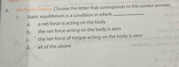 Choose the letter that corresponds to the correct answer.
1. Static equilibrium is a condition in which_
a. a net force is acting on the body
b. the net force acting on the body is zero
c. the net force of torque acting on the body is zero
d. all of the above