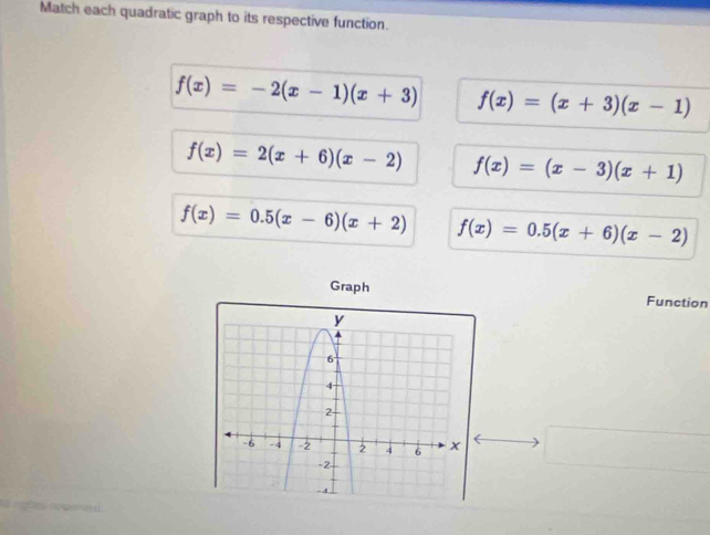 Match each quadratic graph to its respective function.
f(x)=-2(x-1)(x+3) f(x)=(x+3)(x-1)
f(x)=2(x+6)(x-2) f(x)=(x-3)(x+1)
f(x)=0.5(x-6)(x+2) f(x)=0.5(x+6)(x-2)
Graph Function