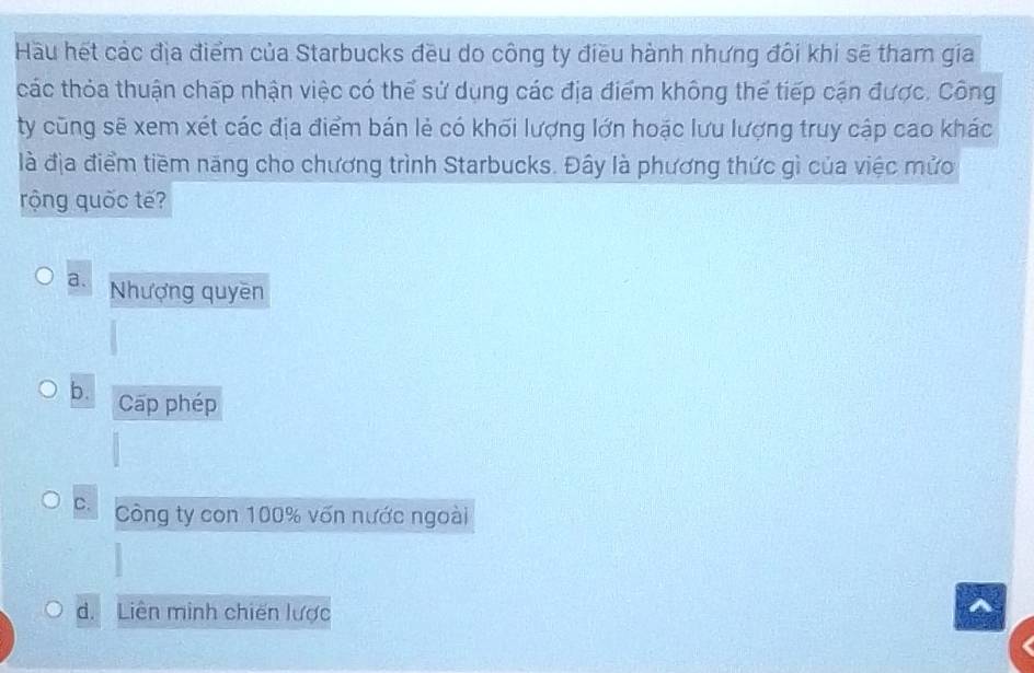 Hầu hết các địa điểm của Starbucks đều do công ty điều hành nhưng đôi khi sẽ tham gia
các thỏa thuận chấp nhận việc có thể sử dụng các địa điểm không thể tiếp cận được. Công
ty cũng sẽ xem xét các địa điểm bán lẻ có khối lượng lớn hoặc lưu lượng truy cập cao khác
là địa điểm tiềm năng cho chương trình Starbucks. Đây là phương thức gì của việc mửc
rộng quốc tế?
a. Nhượng quyền
b. Cap phép
C. Công ty con 100% vốn nước ngoài
d. Liên minh chiến lược