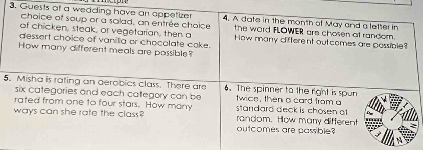 Guests at a wedding have an appetizer 4. A date in the month of May and a letter in 
choice of soup or a salad, an entrée choice the word FLOWER are chosen at random. 
of chicken, steak, or vegetarian, then a How many different outcomes are possible? 
dessert choice of vanilla or chocolate cake. 
How many different meals are possible? 
5. Misha is rating an aerobics class. There are 6. The spinner to the right is spun 
six categories and each category can be twice, then a card from a 
rated from one to four stars. How many standard deck is chosen at 
ways can she rate the class? random. How many different 
outcomes are possible?