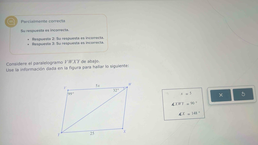 a Parcialmente correcta
Su respuesta es incorrecta.
Respuesta 2: Su respuesta es incorrecta.
Respuesta 3: Su respuesta es incorrecta.
Considere el paralelogramo VWXY de abajo.
Use la información dada en la figura para hallar lo siguiente:
x=5 × 5
∠ XWY=90°
∠ X=148°