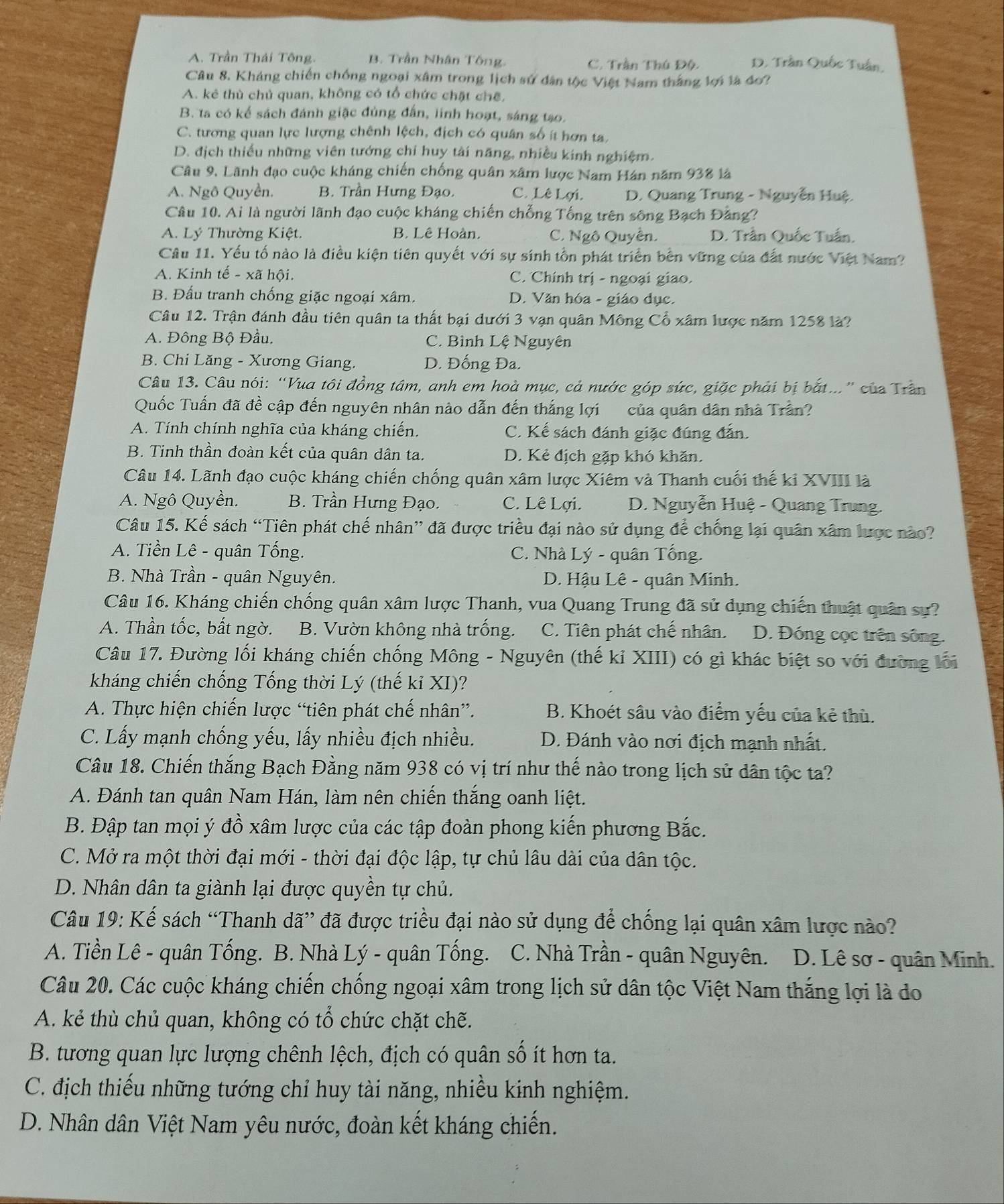 A. Trần Thái Tông. B. Trần Nhân Tông. C. Trần Thú Độ D. Trần Quốc Tuần,
Câu 8. Kháng chiến chống ngoại xâm trong lịch sử dân tộc Việt Nam thắng lợi là đo?
A. kẻ thù chủ quan, không có tổ chức chặt chế,
B. ta có kể sách đánh giặc đủng đấn, linh hoạt, sáng tạo.
C. tương quan lực lượng chênh lệch, địch có quân số ít hơn ta.
D. địch thiều những viên tướng chỉ huy tài năng, nhiều kinh nghiệm.
Câu 9, Lãnh đạo cuộc kháng chiến chống quân xâm lược Nam Hán năm 938 là
A. Ngô Quyền. B. Trần Hưng Đạo. C. Lê Lợi.  D. Quang Trung - Nguyễn Huệ.
Câu 10. Ai là người lãnh đạo cuộc kháng chiến chống Tống trên sông Bạch Đảng?
A. Lý Thường Kiệt. B. Lê Hoàn. C. Ngô Quyền. D. Trân Quốc Tuấn
Câu 11. Yếu tố nào là điều kiện tiên quyết với sự sính tồn phát triển bên vững của đất nước Việt Nam?
A. Kinh tế - xã hội. C. Chính trị - ngoại giao.
B. Đấu tranh chống giặc ngoại xâm. D. Văn hóa - giáo dục.
Câu 12. Trận đánh đầu tiên quân ta thất bại dưới 3 vạn quân Mông Cổ xâm lược năm 1258 là?
A. Đông Bộ Đầu. C. Bình Lệ Nguyên
B. Chi Lăng - Xương Giang. D. Đống Đa.
Câu 13. Câu nói: “Vua tôi đồng tâm, anh em hoà mục, cả nước góp sức, giặc phải bị bắt..” của Trân
Quốc Tuấn đã đề cập đến nguyên nhân nào dẫn đến thắng lợi của quân dân nhà Trần?
A. Tính chính nghĩa của kháng chiến. C. Kế sách đánh giặc đúng đẫn.
B. Tinh thần đoàn kết của quân dân ta. D. Kẻ địch gặp khó khăn.
Câu 14. Lãnh đạo cuộc kháng chiến chống quân xâm lược Xiêm và Thanh cuối thế kỉ XVIII là
A. Ngô Quyền. B. Trần Hưng Đạo. C. Lê Lợi. D. Nguyễn Huệ - Quang Trung.
Câu 15. Kế sách “Tiên phát chế nhân” đã được triều đại nào sử dụng để chống lại quân xâm lược nào?
A. Tiền Lê - quân Tống.  C. Nhà Lý - quân Tống.
B. Nhà Trần - quân Nguyên.  D. Hậu Lê - quân Minh.
Câu 16. Kháng chiến chống quân xâm lược Thanh, vua Quang Trung đã sử dụng chiến thuật quân sự?
A. Thần tốc, bất ngờ. B. Vườn không nhà trống. C. Tiên phát chế nhân. D. Đóng cọc trên sông.
Câu 17. Đường lối kháng chiến chống Mông - Nguyên (thế kỉ XIII) có gì khác biệt so với đường lối
kháng chiến chống Tống thời Lý (thế kỉ XI)?
A. Thực hiện chiến lược “tiên phát chế nhân”. B. Khoét sâu vào điểm yếu của kẻ thù.
C. Lấy mạnh chống yếu, lấy nhiều địch nhiều.  D. Đánh vào nơi địch mạnh nhất.
Câu 18. Chiến thắng Bạch Đằng năm 938 có vị trí như thế nào trong lịch sử dân tộc ta?
A. Đánh tan quân Nam Hán, làm nên chiến thắng oanh liệt.
B. Đập tan mọi ý đồ xâm lược của các tập đoàn phong kiến phương Bắc.
C. Mở ra một thời đại mới - thời đại độc lập, tự chủ lâu dài của dân tộc.
D. Nhân dân ta giành lại được quyền tự chủ.
Câu 19: Kế sách “Thanh dã” đã được triều đại nào sử dụng để chống lại quân xâm lược nào?
A. Tiền Lê - quân Tống. B. Nhà Lý - quân Tống. C. Nhà Trần - quân Nguyên. D. Lê sơ - quân Minh.
Câu 20. Các cuộc kháng chiến chống ngoại xâm trong lịch sử dân tộc Việt Nam thắng lợi là do
A. kẻ thù chủ quan, không có tổ chức chặt chẽ.
B. tương quan lực lượng chênh lệch, địch có quân số ít hơn ta.
C. địch thiếu những tướng chỉ huy tài năng, nhiều kinh nghiệm.
D. Nhân dân Việt Nam yêu nước, đoàn kết kháng chiến.