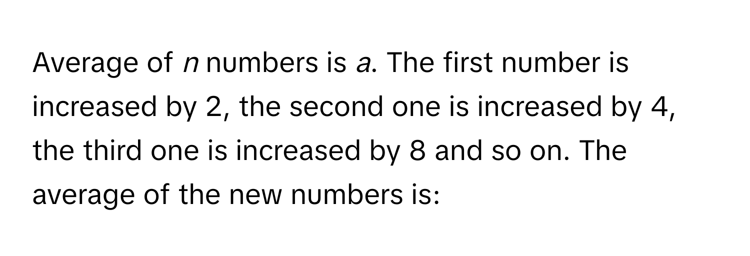 Average of *n* numbers is *a*. The first number is increased by 2, the second one is increased by 4, the third one is increased by 8 and so on. The average of the new numbers is: