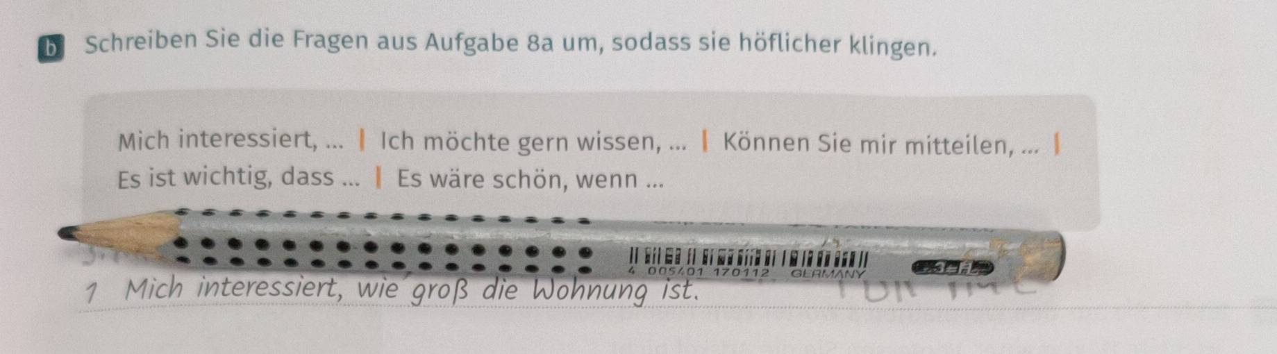 Schreiben Sie die Fragen aus Aufgabe 8a um, sodass sie höflicher klingen. 
Mich interessiert, ... |Ich möchte gern wissen, ... ┃ Können Sie mir mitteilen, ... | 
Es ist wichtig, dass ... ‖ Es wäre schön, wenn ... 

1 Mich interessiert, wie groß die Wohnung ist.