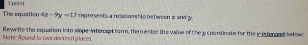 The equation 4x-9y=17 represents a relationship between x and y. 
Rewrite the equation into slope-intercept form, then enter the value of the y coordinate for the y-intercept below: 
Note: Round to two decimal places.