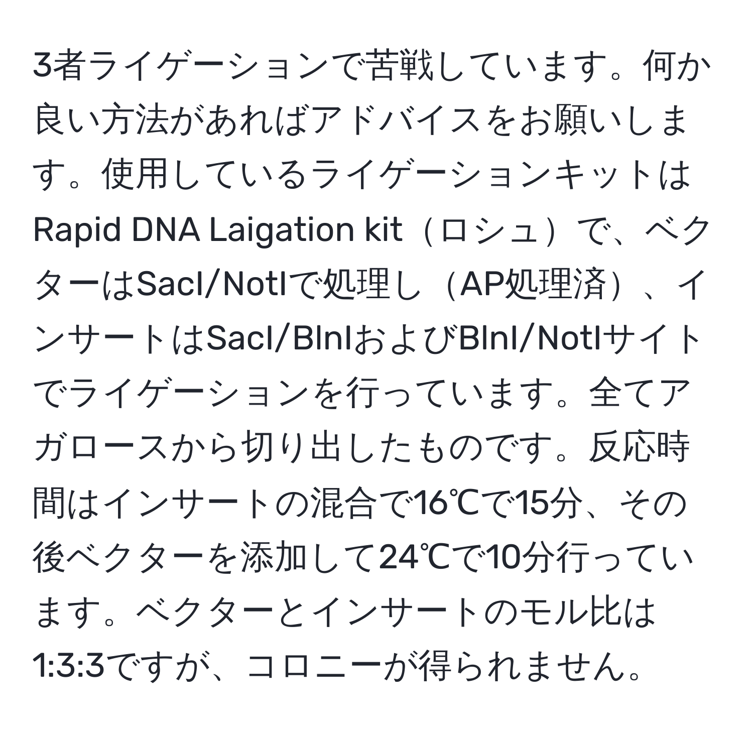 3者ライゲーションで苦戦しています。何か良い方法があればアドバイスをお願いします。使用しているライゲーションキットはRapid DNA Laigation kitロシュで、ベクターはSacI/NotIで処理しAP処理済、インサートはSacI/BlnIおよびBlnI/NotIサイトでライゲーションを行っています。全てアガロースから切り出したものです。反応時間はインサートの混合で16℃で15分、その後ベクターを添加して24℃で10分行っています。ベクターとインサートのモル比は1:3:3ですが、コロニーが得られません。