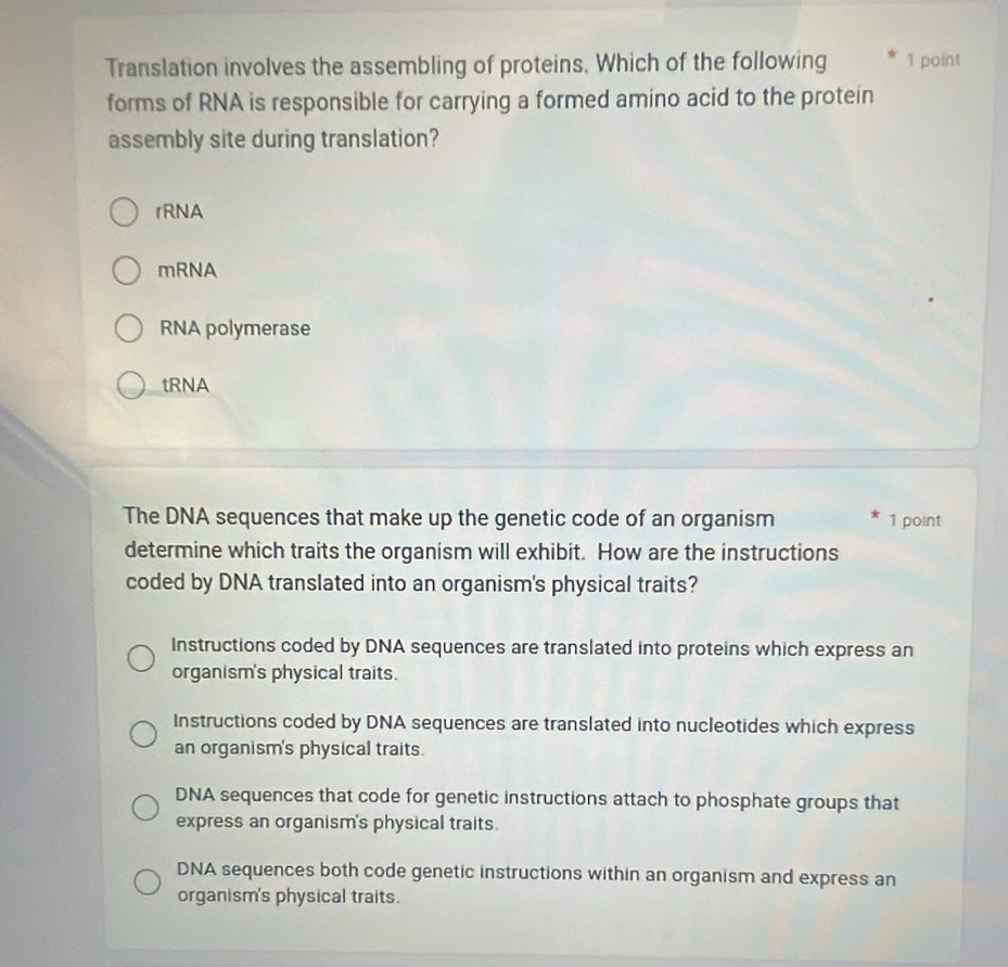 Translation involves the assembling of proteins. Which of the following 1 point
forms of RNA is responsible for carrying a formed amino acid to the protein
assembly site during translation?
rRNA
mRNA
RNA polymerase
tRNA
The DNA sequences that make up the genetic code of an organism 1 point
determine which traits the organism will exhibit. How are the instructions
coded by DNA translated into an organism's physical traits?
Instructions coded by DNA sequences are translated into proteins which express an
organism's physical traits.
Instructions coded by DNA sequences are translated into nucleotides which express
an organism's physical traits.
DNA sequences that code for genetic instructions attach to phosphate groups that
express an organism's physical traits.
DNA sequences both code genetic instructions within an organism and express an
organism's physical traits.