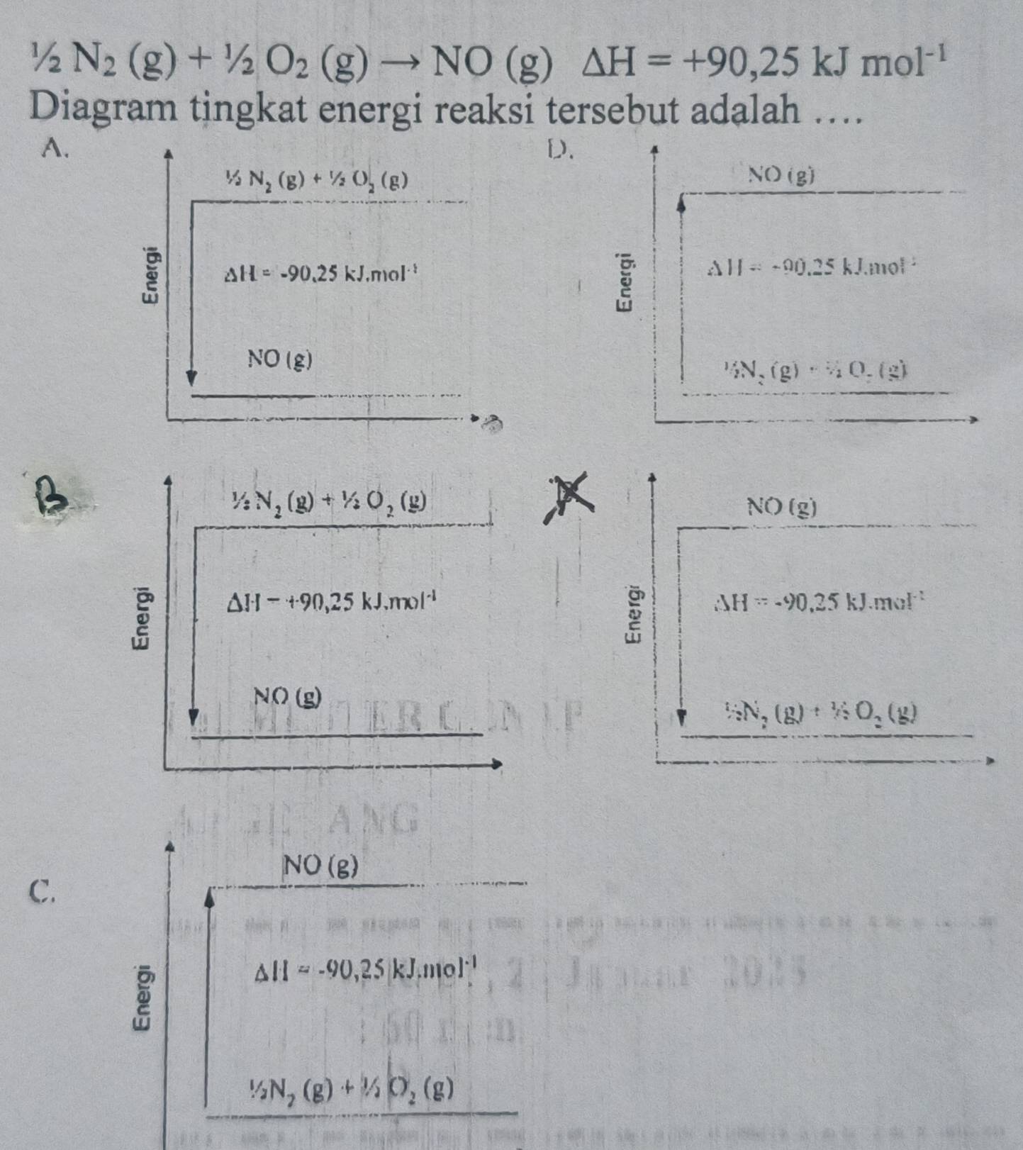 1/2N_2(g)+1/2O_2(g)to NO(g)△ H=+90,25kJmol^(-1)
Diagram tingkat energi reaksi tersebut adalah ….
A.
D.
½ N_2(g)+1/2O_2(g)
NO(g)
△ H=-90.25kJ.mol^(-1)
△ H=-90.25kJ.mol^(-1)
NO(g)
 1/2 N_2(g)·  3/2 O_2(g)
B
1/2N_2(g)+1/2O_2(g)
NO(g)
△ H-+90,25kJ.mol^(-1)
△ H=-90.25kJ.mol^(-1)
NO(g)
1/2N_2(g)+1/2O_2(g)
NO(g)
C.
△ H=-90,25kJ.mol^(-1)
1/2N_2(g)+1/2O_2(g)