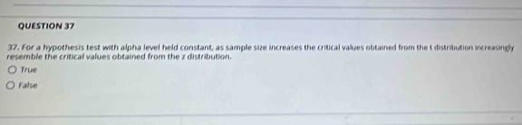 For a hypothesis test with alpha level held constant, as sample size increases the critical values obtained from the t distribution increasingly
resemble the critical values obtained from the z distribution.
True
False