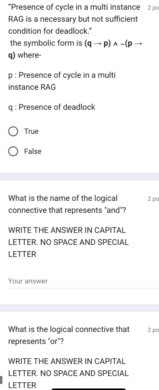 “Presence of cycle in a multi instance 2 po
RAG is a necessary but not sufficient
condition for deadlock.”
the symbolic form is (qto p)wedge sim (pto
q) where-
p : Presence of cycle in a multi
instance RAG
q : Presence of deadlock
True
False
What is the name of the logical 2 po
connective that represents "and"?
WRITE THE ANSWER IN CAPITAL
LETTER. NO SPACE AND SPECIAL
LETTER
Your answer
What is the logical connective that 2 po
represents "or"?
WRITE THE ANSWER IN CAPITAL
LETTER. NO SPACE AND SPECIAL
LETTER