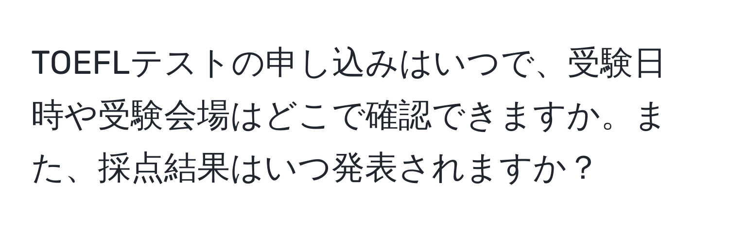 TOEFLテストの申し込みはいつで、受験日時や受験会場はどこで確認できますか。また、採点結果はいつ発表されますか？