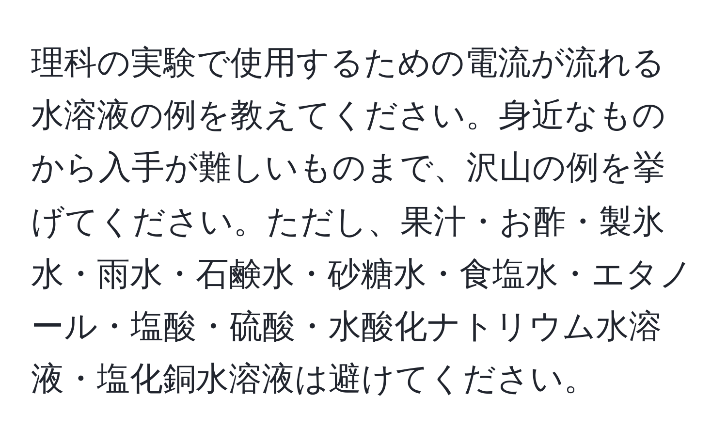 理科の実験で使用するための電流が流れる水溶液の例を教えてください。身近なものから入手が難しいものまで、沢山の例を挙げてください。ただし、果汁・お酢・製氷水・雨水・石鹸水・砂糖水・食塩水・エタノール・塩酸・硫酸・水酸化ナトリウム水溶液・塩化銅水溶液は避けてください。