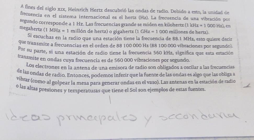 A fines del siglo xīx, Heinrich Hertz descubrió las ondas de radio. Debido a esto, la unidad de 
frecuencia en el sistema internacional es el hertz (Hz). La frecuencia de una vibración por 
segundo corresponde a 1 Hz. Las frecuencias grande se miden en kilohertz (1kHz=1000Hz) en 
megahertz (1 MHz=1 millón de hertz) o gigahertz (1GHz=1000 millones de hertz). 
Si escuchas en la radio que una estación tiene la frecuencia de 88.1 MHz, esto quiere decir 
que transmíte a frecuencias en el orden de 88 100 000 Hz (88 100 000 vibraciones por segundo). 
Por su parte, si una estación de radio tiene la frecuencia 560 kHz, significa que esta estación 
transmite en ondas cuya frecuencia es de 560 000 vibraciones por segundo. 
Los electrones en la antena de una emisora de radio son obligados a oscilar a las frecuencias 
de las ondas de radio. Entonces, podemos inferir que la fuente de las ondas es algo que las obliga a 
vibrar (como al golpear la mesa para generar ondas en el vaso). Las antenas en la estación de radio 
o las altas presiones y temperaturas que tiene el Sol son ejemplos de estas fuentes.