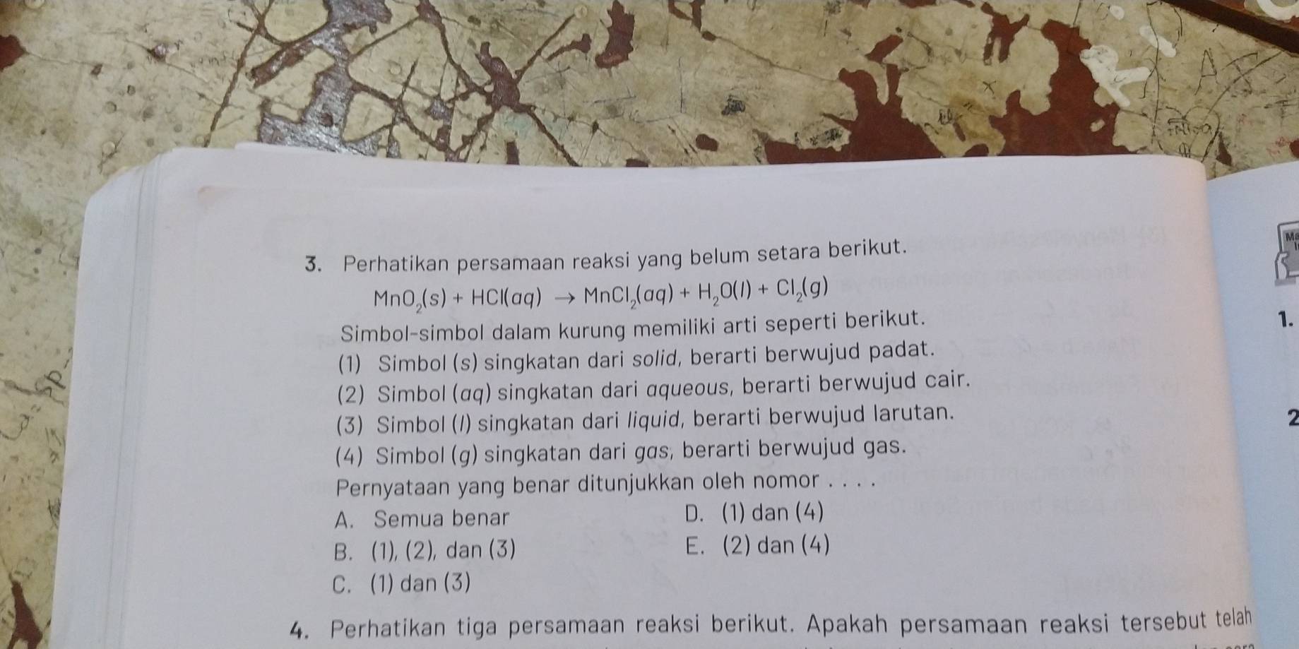 Perhatikan persamaan reaksi yang belum setara berikut.
MnO_2(s)+HCl(aq)to MnCl_2(aq)+H_2O(l)+Cl_2(g)
Simbol-simbol dalam kurung memiliki arti seperti berikut.
1.
(1) Simbol (s) singkatan dari solid, berarti berwujud padat.
(2) Simbol (αq) singkatan dari aqueous, berarti berwujud cair.
(3) Simbol (1) singkatan dari liquid, berarti berwujud larutan. 2
(4) Simbol (g) singkatan dari gas, berarti berwujud gas.
Pernyataan yang benar ditunjukkan oleh nomor . . . .
A. Semua benar D. (1) dan (4)
B. (1), (2), dan (3) E. (2) dan (4)
C. (1) dan (3)
4. Perhatikan tiga persamaan reaksi berikut. Apakah persamaan reaksi tersebut telah