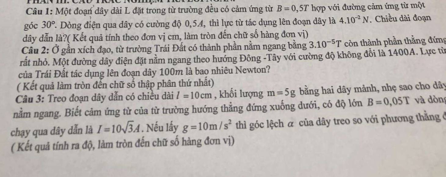 Một đoạn dây dài L đặt trong từ trường đều có cảm ứng từ B=0,5T hợp với đường cảm ứng từ một 
góc 30° ' Dòng điện qua dây có cường độ 0, 54, thì lực từ tác dụng lên đoạn dây là 4.10^(-2)N. Chiều dài đoạn 
dây dẫn là?( Kết quả tính theo đơn vị cm, làm tròn đến chữ số hàng đơn vị) 
Câu 2: Ở gần xích đạo, từ trường Trái Đất có thành phần nằm ngang bằng 3.10^(-5)T còn thành phần thằng đứng 
rất nhỏ. Một đường dây điện đặt nằm ngang theo hướng Đông -Tây với cường độ không đổi là 1400A. Lực từ 
của Trái Đất tác dụng lên đoạn dây 100m là bao nhiêu Newton? 
( Kết quả làm tròn đến chữ số thập phân thứ nhất) 
Câu 3: Treo đoạn dây dẫn có chiều dài l=10cm , khối lượng m=5g bằng hai dây mảnh, nhẹ sao cho dây 
nằm ngang. Biết cảm ứng từ của từ trường hướng thẳng đứng xuống dưới, có độ lớn B=0,05T và dòn 
chạy qua dây dẫn là I=10sqrt(3)A. Nếu lấy g=10m/s^2 thì góc lệch & của dây treo so với phương thằng ở 
( Kết quả tính ra độ, làm tròn đến chữ số hàng đơn vị)