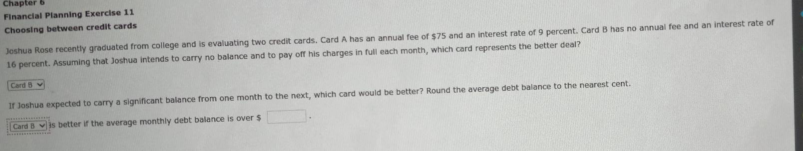 Chapter 6 
Financial Planning Exercise 11 
Choosing between credit cards 
Joshua Rose recently graduated from college and is evaluating two credit cards. Card A has an annual fee of $75 and an interest rate of 9 percent. Card B has no annual fee and an interest rate of
16 percent. Assuming that Joshua intends to carry no balance and to pay off his charges in full each month, which card represents the better deal? 
Card B 、 
If Joshua expected to carry a significant balance from one month to the next, which card would be better? Round the average debt balance to the nearest cent. 
Card B is better if the average monthly debt balance is over $ □.