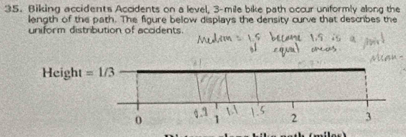 Biking accidents Accidents on a level, 3-mile bike path occur uniformly along the 
length of the path. The figure below displays the density curve that describes the 
uniform distribution of accidents. 
Height =1/3
0
1
2
3