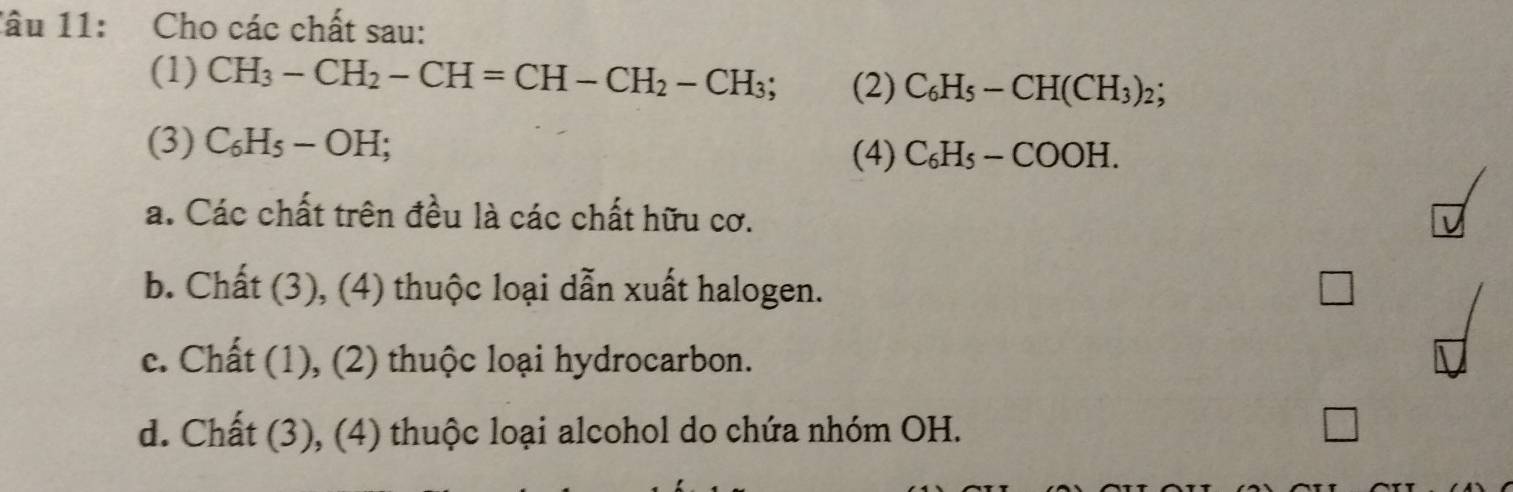 lâu 11: Cho các chất sau:
(1) CH_3-CH_2-CH=CH-CH_2-CH_3; (2) C_6H_5-CH(CH_3)_2; 
(3) C_6H_5-OH; 
(4) C_6H_5-COOH.
a. Các chất trên đều là các chất hữu cơ.
b. Chất (3), (4) thuộc loại dẫn xuất halogen.
c. Chất (1), (2) thuộc loại hydrocarbon.
d. Chất (3), (4) thuộc loại alcohol do chứa nhóm OH.