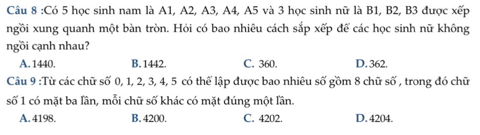 Có 5 học sinh nam là A1, A2, A3, A4, A5 và 3 học sinh nữ là B1, B2, B3 được xếp
ngồi xung quanh một bàn tròn. Hỏi có bao nhiêu cách sắp xếp để các học sinh nữ không
ngồi cạnh nhau?
A. 1440. B. 1442. C. 360. D. 362.
Câu 9 :Từ các chữ số 0, 1, 2, 3, 4, 5 có thể lập được bao nhiêu số gồm 8 chữ số , trong đó chữ
số 1 có mặt ba lần, mỗi chữ số khác có mặt đúng một lần.
A. 4198. B. 4200. C. 4202. D. 4204.