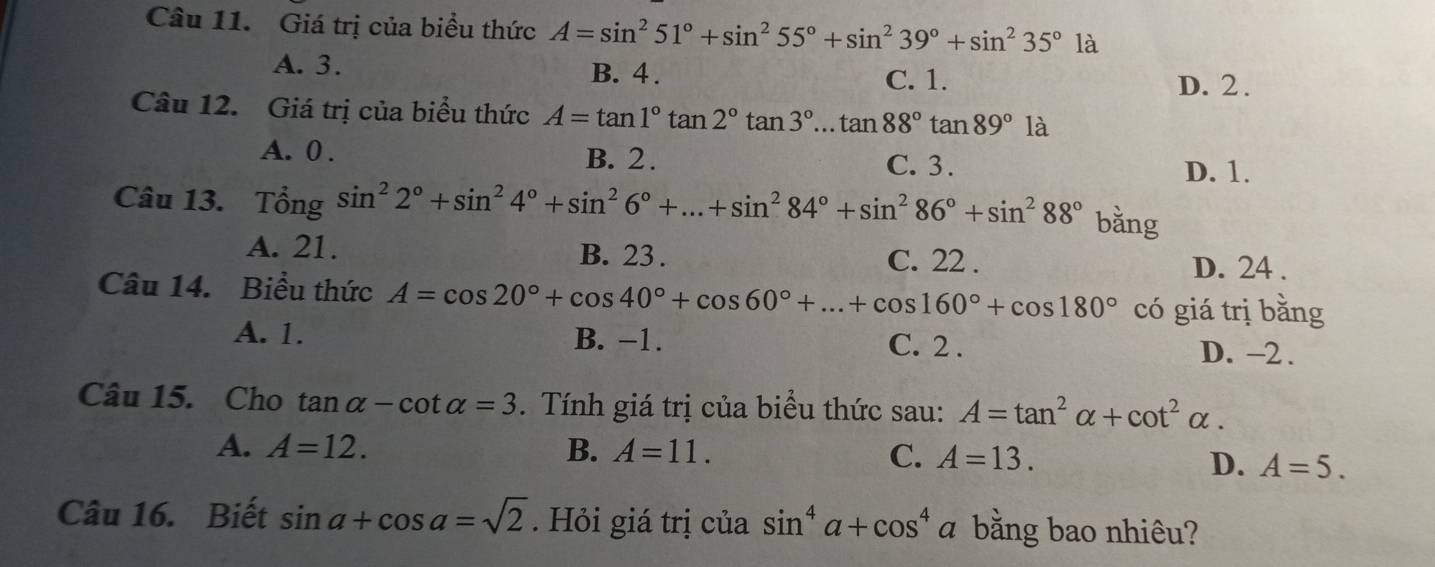 Giá trị của biểu thức A=sin^251°+sin^255°+sin^239°+sin^235°1a
A. 3. B. 4. C. 1.
D. 2.
Câu 12. Giá trị của biểu thức A=tan 1°tan 2°tan 3°...tan 88°tan 89°l
A. 0. B. 2.
C. 3. D. 1.
Câu 13. Tổng sin^22°+sin^24°+sin^26°+...+sin^284°+sin^286°+sin^288° bǎng
A. 21. B. 23. C. 22. D. 24.
Câu 14. Biểu thức A=cos 20°+cos 40°+cos 60°+...+cos 160°+cos 180° có giá trị bằng
A. 1. B. −1. C. 2. D. -2.
Câu 15. Cho tan alpha -cot alpha =3. Tính giá trị của biểu thức sau: A=tan^2alpha +cot^2alpha.
A. A=12. B. A=11. C. A=13. D. A=5. 
Câu 16. Biết sin a+cos a=sqrt(2). Hỏi giá trị của sin^4a+cos^4a bằng bao nhiêu?