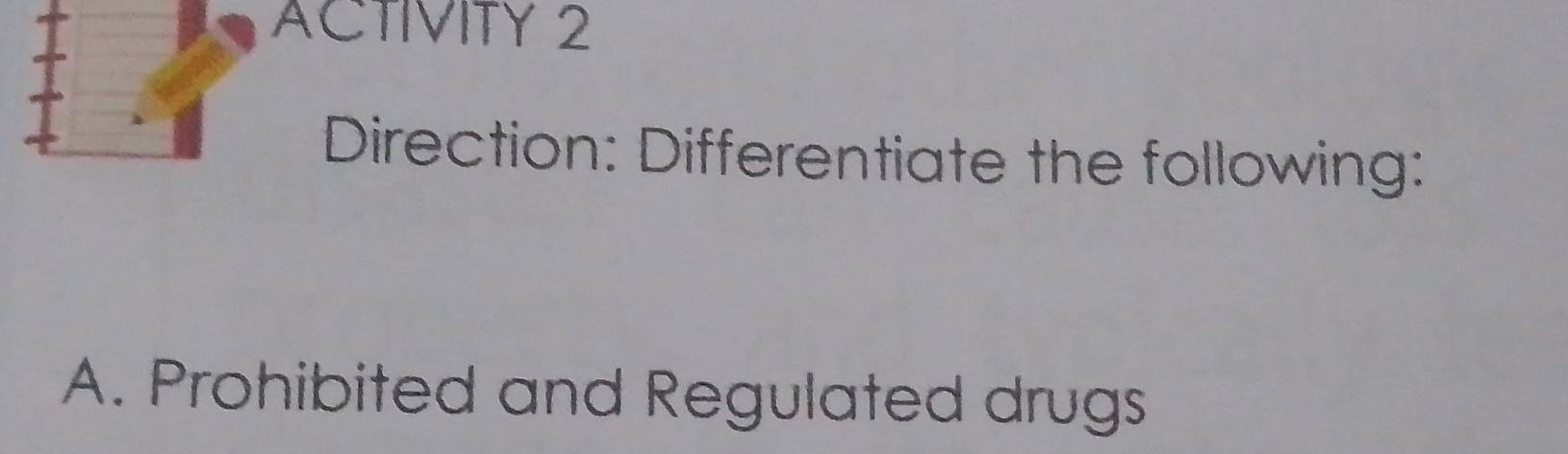 ACTIVITY 2 
Direction: Differentiate the following: 
A. Prohibited and Regulated drugs