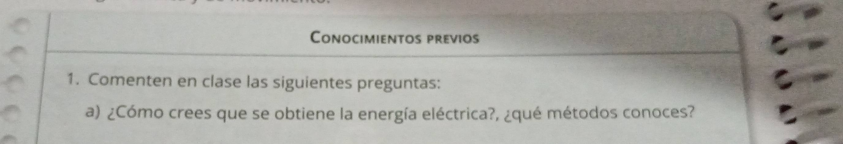 Conocimientos previos 
1. Comenten en clase las siguientes preguntas: 
a) ¿Cómo crees que se obtiene la energía eléctrica?, ¿qué métodos conoces?