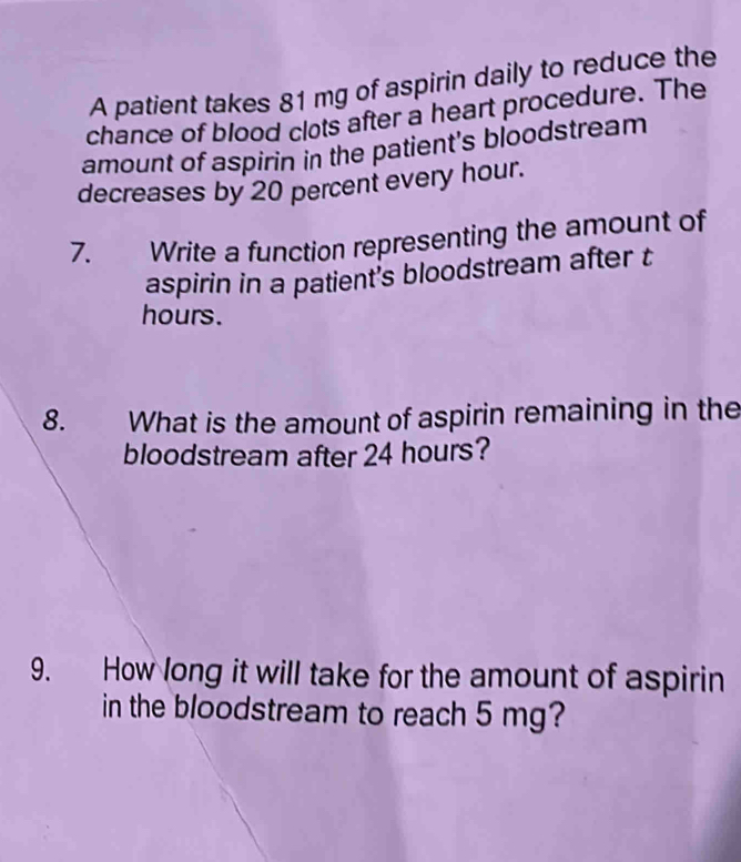 A patient takes 81 mg of aspirin daily to reduce the 
chance of blood clots after a heart procedure. The 
amount of aspirin in the patient's bloodstream 
decreases by 20 percent every hour. 
7. Write a function representing the amount of 
aspirin in a patient's bloodstream after t
hours. 
8. What is the amount of aspirin remaining in the 
bloodstream after 24 hours? 
9. How long it will take for the amount of aspirin 
in the bloodstream to reach 5 mg?