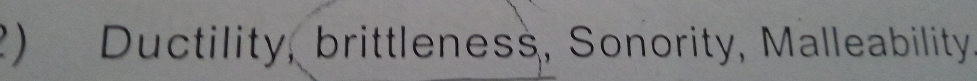 ?) Ductility, brittleness, Sonority, Malleability.