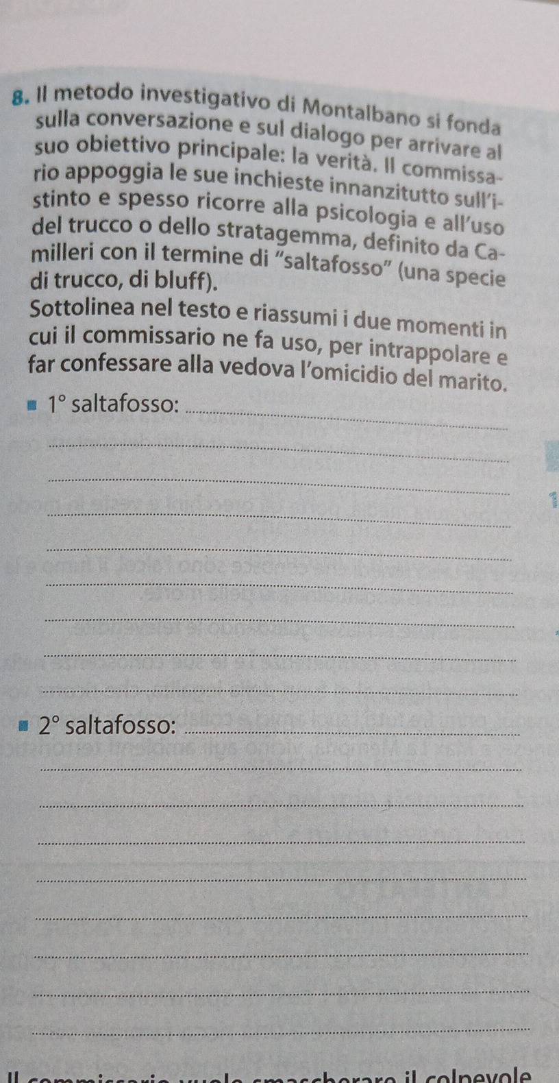 Il metodo investigativo di Montalbano si fonda 
sulla conversazione e sul dialogo per arrivare al 
suo obiettivo principale: la verità. Il commissa- 
rio appoggia le sue inchieste innanzitutto sull'i- 
stinto e spesso ricorre alla psicologia e alluso 
del trucco o dello stratagemma, definito da Ca- 
milleri con il termine di 'saltafosso' (una specie 
di trucco, di bluff). 
Sottolinea nel testo e riassumi i due momenti in 
cui il commissario ne fa uso, per intrappolare e 
far confessare alla vedova l’omicidio del marito.
1° saltafosso: 
_ 
_ 
_ 
_ 
_ 
_ 
_ 
_ 
_
2° saltafosso:_ 
_ 
_ 
_ 
_ 
_ 
_ 
_ 
_