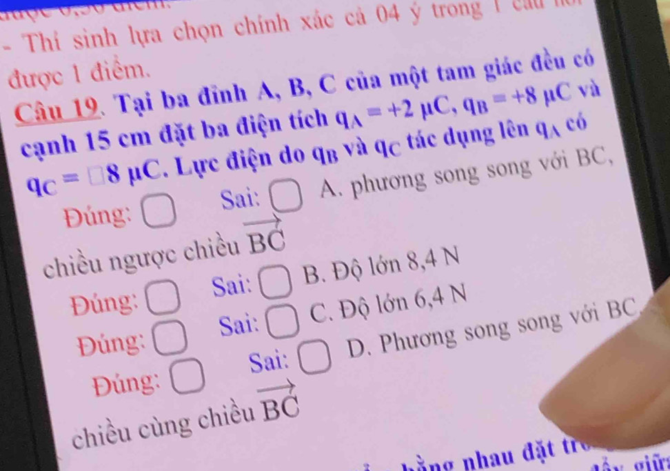 Thí sinh lựa chọn chính xác cả 04 ý trong ( c a 
được 1 điểm.
Câu 19. Tại ba đỉnh A, B, C của một tam giác đều có
cạnh 15 cm đặt ba điện tích q_A=+2mu C, q_B=+8mu C và
q_C=□ 8mu C. Lực điện do q_B và q_C tác dụng lên q_Ac_0
Đ úng: □ Sai: □ A. phương song song với BC,
chiều ngược chiều vector BC
Đúng: □ Sai: □ B. Độ lớn 8, 4 N
Đúng: □ Sai: □ C. Độ lớn 6, 4 N
Đúng: □ Sai: □ D. Phương song song với BC
chiều cùng chiều vector BC
nằng nhau đặt tr