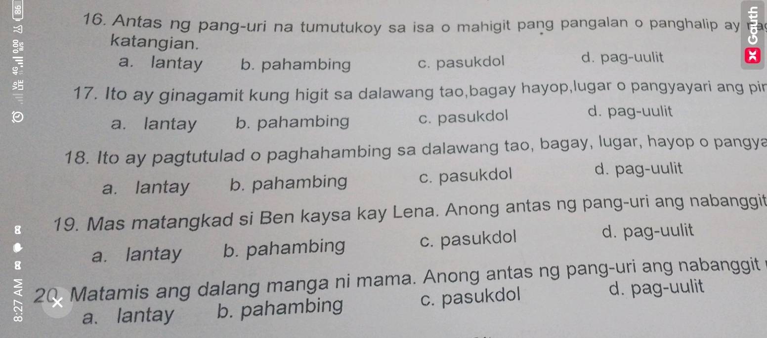 Antas ng pang-uri na tumutukoy sa isa o mahigit pang pangalan o panghalip ay 
katangian.
a. lantay b. pahambing c. pasukdol d. pag-uulit
17. Ito ay ginagamit kung higit sa dalawang tao,bagay hayop,lugar o pangyayari ang pir
a. lantay b. pahambing c. pasukdol
d. pag-uulit
18. Ito ay pagtutulad o paghahambing sa dalawang tao, bagay, lugar, hayop o pangya
a. lantay b. pahambing c. pasukdol
d. pag-uulit
19. Mas matangkad si Ben kaysa kay Lena. Anong antas ng pang-uri ang nabanggit
.
a. lantay b. pahambing c. pasukdol
d. pag-uulit
20 Matamis ang dalang manga ni mama. Anong antas ng pang-uri ang nabanggit
a、 lantay b. pahambing c. pasukdol
d. pag-uulit