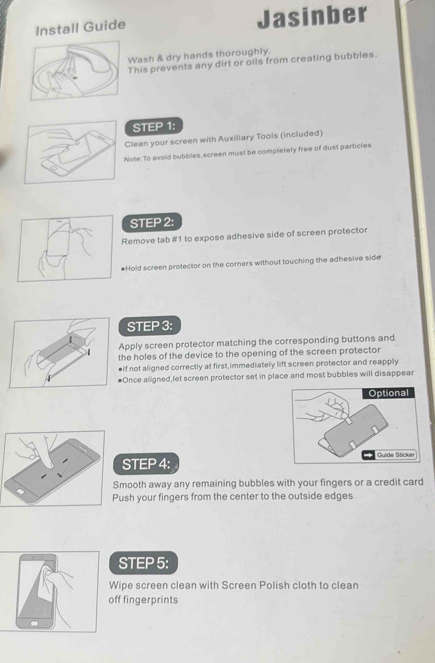 Install Guide Jasinber 
Wash & dry hands thoroughly. 
This prevents any dirt or oils from creating bubbles. 
STEP 1 : 
Clean your screen with Auxiliary Tools (included) 
ote:To avoid bubbles,screen must be completely free of dust particles 
STEP 2: 
Remove tab # 1 to expose adhesive side of screen protector 
●Hold screen protector on the corners without touching the adhesive side 
STEP 3: 
pply screen protector matching the corresponding buttons and 
e holes of the device to the opening of the screen protector 
f not aligned correctly at first,immediately lift screen protector and reapply 
nce aligned,let screen protector set in place and most bubbles will disappear 
STEP 4 : 
mooth away any remaining bubbles with your fingers or a credit card 
ush your fingers from the center to the outside edges 
STEP 5 : 
Wipe screen clean with Screen Polish cloth to clean 
ff fingerprints