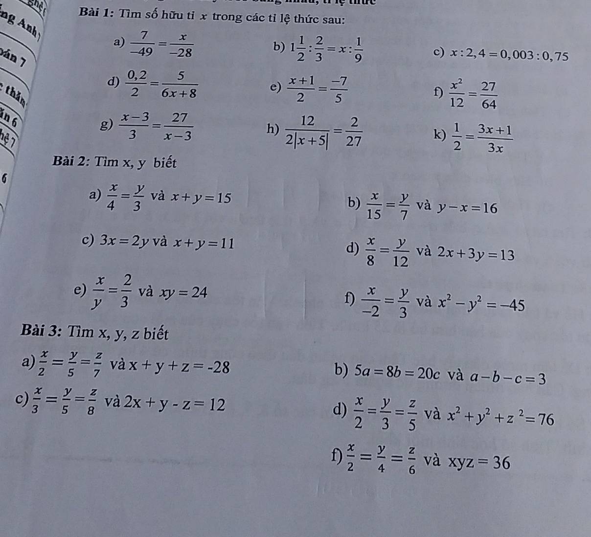 ghe  Bài 1: Tìm số hữu tỉ x trong các tỉ lệ thức sau:
ng n 
a)  7/-49 = x/-28 
b) 1 1/2 : 2/3 =x: 1/9 
c) x:2,4=0,003:0,75
án 7
d)  (0,2)/2 = 5/6x+8 
e)  (x+1)/2 = (-7)/5 
thăm
f)  x^2/12 = 27/64 
in 6
h)  12/2|x+5| = 2/27 
g)  (x-3)/3 = 27/x-3   1/2 = (3x+1)/3x 
16 7
k)
Bài 2: Tìm x, y biết
6
a)  x/4 = y/3  và x+y=15
b)  x/15 = y/7  và y-x=16
c) 3x=2y và x+y=11
d)  x/8 = y/12  và 2x+3y=13
e)  x/y = 2/3  và xy=24
f)  x/-2 = y/3  và x^2-y^2=-45
Bài 3: Tìm x, y, z biết
a)  x/2 = y/5 = z/7  và x+y+z=-28 và a-b-c=3
b) 5a=8b=20c
c)  x/3 = y/5 = z/8  và 2x+y-z=12
d)  x/2 = y/3 = z/5  và x^2+y^2+z^2=76
f)  x/2 = y/4 = z/6  và xyz=36