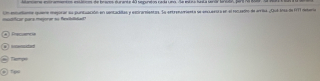 Manciene estiramientos estáticos de brazos durante 40 segundos cada uno. -Se estira hasta sentir tensión, pero no dolor. Sa lttira i eas a a den 
Un estudiante quiere mejorar su puntuación en sentadillas y estiramientos. Su entrenamiento se encuentra en el recuadro de arriba. ¿Qué área de FITT deberla 
modificar para mejorar su flexibilidad? 
▲ Precuencia 
ntensided 
Tampo 
O T∞