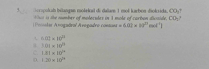 Berapakah bilangan molekul di dalam 1 mol karbon dioksida, CO_2 ?
What is the number of molecules in I mole of carbon dioxide, CO_2 2
|Pemalar Avogadro/ Avogadro contant =6.02* 10^(23)mol^(-1)]
A. 6.02* 10^(23)
B. 3.01* 10^(23)
C. 1.81* 10^(24)
D. 1.20* 10^(24)