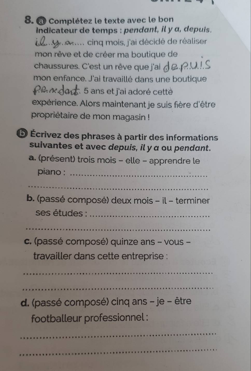 Complétez le texte avec le bon 
indicateur de temps : pendant, il y a, depuis. 
cinq mois, j'ai décidé de réaliser 
mon rêve et de créer ma boutique de 
chaussures. C'est un rêve que j'ai 
mon enfance. J'ai travaillé dans une boutique
5 ans et j'ai adoré cetté 
expérience. Alors maintenant je suis fière d'être 
propriétaire de mon magasin ! 
* Écrivez des phrases à partir des informations 
suivantes et avec depuis, il y α ou pendant. 
a. (présent) trois mois - elle - apprendre le 
piano :_ 
_ 
b. (passé composé) deux mois - il - terminer 
ses études :_ 
_ 
c. (passé composé) quinze ans - vous - 
travailler dans cette entreprise : 
_ 
_ 
d. (passé composé) cinq ans - je - être 
footballeur professionnel : 
_ 
_