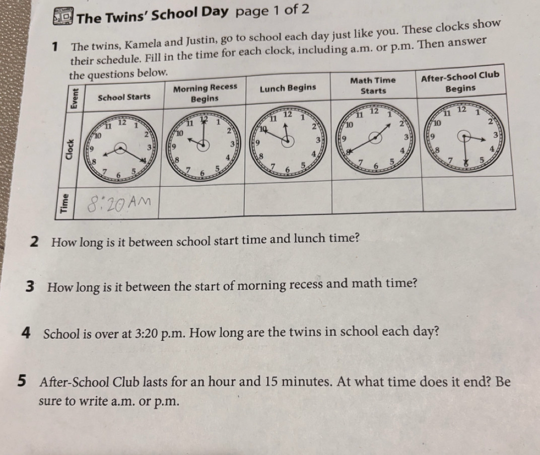 The Twins' School Day page 1 of 2 
1 The twins, Kamela and Justin, go to school each day just like you. These clocks show 
their schedule. Fill in the time for each clock, including a.m. or p.m. Then answer 
the questions below. 
Math Time
5 School Starts Morning Recess Lunch Begins Starts After-School Club 
Begins 
Begins
12 1 n 12 1 n 12 1 n 12 1 11 12 1
10 2 10 2 1Q 2 10 2 10 2
3
9 3 9 . 3 9
3 9 a 3 9
8
8 4 8 4 g 4 8 4
7 6 5 7 6 5 7 6 5 7 6 5 7 5
E 
2 How long is it between school start time and lunch time? 
3 How long is it between the start of morning recess and math time? 
4 School is over at 3:20 p.m. How long are the twins in school each day? 
5 After-School Club lasts for an hour and 15 minutes. At what time does it end? Be 
sure to write a.m. or p.m.