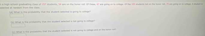 a high school graduating class of 157 students, 54 are on the honor roll. Of these, 47 are going on to college. Of the 103 students not on the honor roll, 75 are going on to college. A student is 
elected at random from the class. 
(a) What is the probability that the student selected is going to college? 
(b) What is the probability that the student selected is not going to college? 
(c) What is the probability that the student selected is not going to college and on the honor roil?