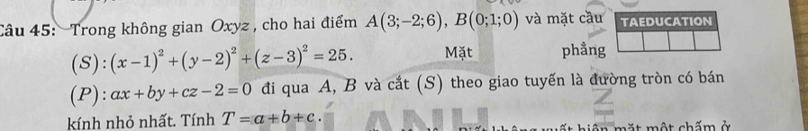 Trong không gian Oxyz , cho hai điểm A(3;-2;6), B(0;1;0) và mặt cầu 
(S): (x-1)^2+(y-2)^2+(z-3)^2=25. Mặt phẳng 
(P): ax+by+cz-2=0 đi qua A, B và cắt (S) theo giao tuyến là đường tròn có bán 
kính nhỏ nhất. Tính T=a+b+c. ế t hiện mặt một chấm ở