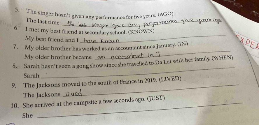 The singer hasn’t given any performance for five years. (AGO) 
The last time_ 
6. I met my best friend at secondary school. (KNOWN) 
My best friend and I 
_ 
7. My older brother has worked as an accountant since January. (IN) 
My older brother became 
_ 
_ 
8. Sarah hasn’t seen a gong show since she travelled to Da Lat with her family. (WHEN) 
Sarah 
9. The Jacksons moved to the south of France in 2019. (LIVED) 
The Jacksons 
_ 
10. She arrived at the campsite a few seconds ago. (JUST) 
She