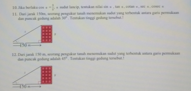 Jika berlaku cos alpha = 3/5  , α sudut lancip, tentukan nilai sin α , tan α , cotan α, sec α, cosec α
11. Dari jarak 150m, seorang pengukur tanah menemukan sudut yang terbentuk antara garis permukaan 
dan puncak gedung adalah 30°. Tentukan tinggi gedung tersebut.! 
12. Dari jarak 150 m, seorang pengukur tanah menemukan sudut yang terbentuk antara garis permukaan 
dan puncak gedung adalah 45°. Tentukan tinggi gedung tersebut.!