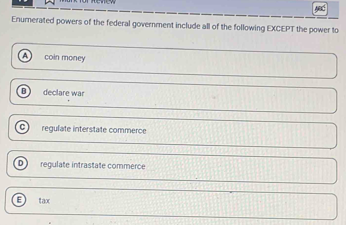 eview
Enumerated powers of the federal government include all of the following EXCEPT the power to
A coin money
B declare war
C regulate interstate commerce
D regulate intrastate commerce
E) tax