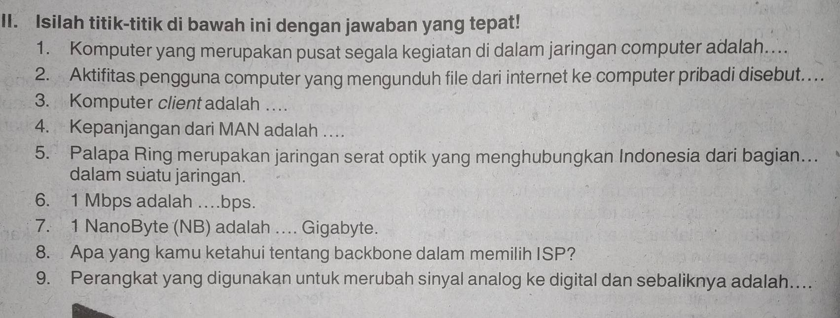 Isilah titik-titik di bawah ini dengan jawaban yang tepat! 
1. Komputer yang merupakan pusat segala kegiatan di dalam jaringan computer adalah.... 
2. Aktifitas pengguna computer yang mengunduh file dari internet ke computer pribadi disebut. .. 
3. Komputer client adalah … 
4. Kepanjangan dari MAN adalah … 
5. Palapa Ring merupakan jaringan serat optik yang menghubungkan Indonesia dari bagian… 
dalam suatu jaringan. 
6. 1 Mbps adalah …bps. 
7. 1 NanoByte (NB) adalah ... Gigabyte. 
8. Apa yang kamu ketahui tentang backbone dalam memilih ISP? 
9. Perangkat yang digunakan untuk merubah sinyal analog ke digital dan sebaliknya adalah…..