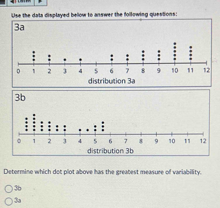 Listen
Use the data displayed below to answer the following questions:
Determine which dot plot above has the greatest measure of variability.
3b
3a