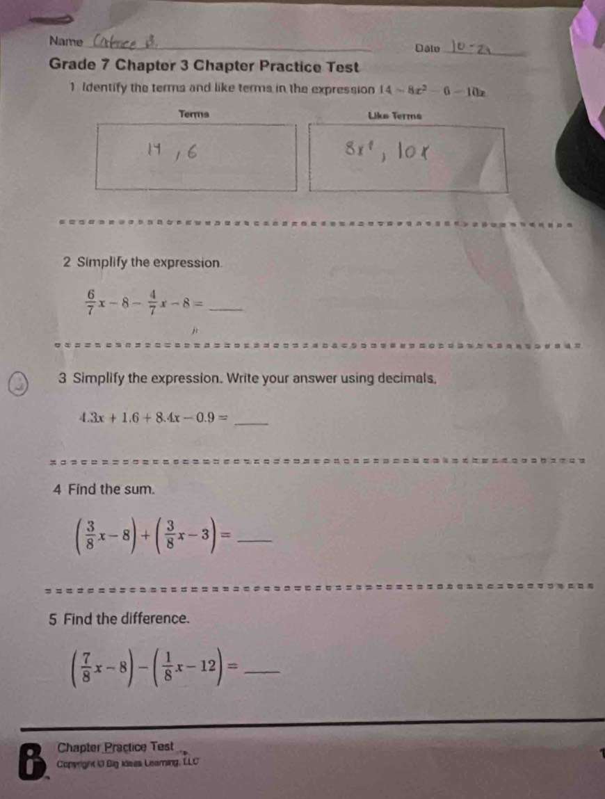 Name_ 
Date_ 
Grade 7 Chapter 3 Chapter Practice Test 
1 Identify the terma and like terms in the expression 14=8x^2-6-10x
Terms Liks Terms 
2 Simplify the expression.
 6/7 x-8- 4/7 x-8= _ 
j 
3 Simplify the expression. Write your answer using decimals,
4.3x+1.6+8.4x-0.9= _ 
4 Find the sum.
( 3/8 x-8)+( 3/8 x-3)= _ 
5 Find the difference. 
_ ( 7/8 x-8)-( 1/8 x-12)=
Chapter Practice Test 
B Copyright i0 Big ideas Leaming, LLC