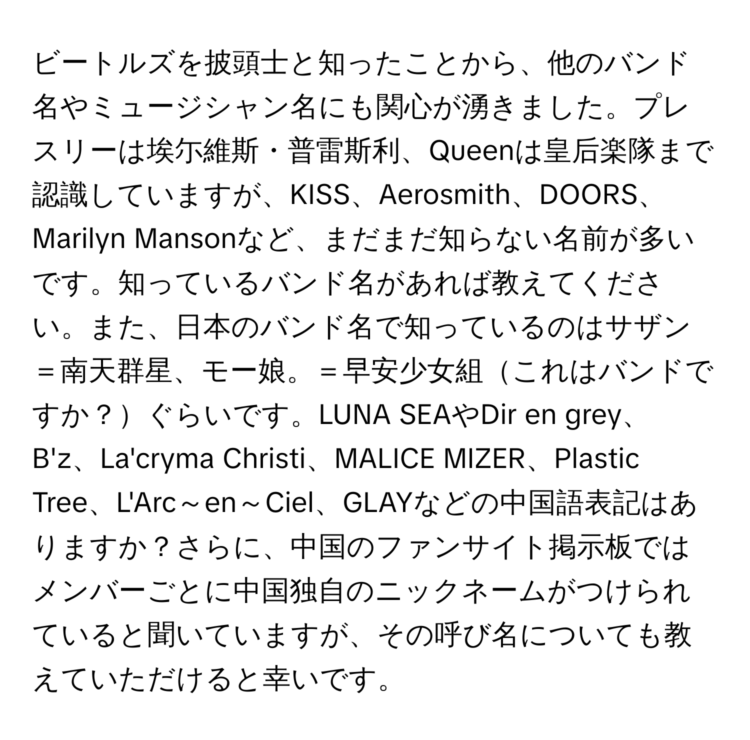 ビートルズを披頭士と知ったことから、他のバンド名やミュージシャン名にも関心が湧きました。プレスリーは埃尓維斯・普雷斯利、Queenは皇后楽隊まで認識していますが、KISS、Aerosmith、DOORS、Marilyn Mansonなど、まだまだ知らない名前が多いです。知っているバンド名があれば教えてください。また、日本のバンド名で知っているのはサザン＝南天群星、モー娘。＝早安少女組これはバンドですか？ぐらいです。LUNA SEAやDir en grey、B'z、La'cryma Christi、MALICE MIZER、Plastic Tree、L'Arc～en～Ciel、GLAYなどの中国語表記はありますか？さらに、中国のファンサイト掲示板ではメンバーごとに中国独自のニックネームがつけられていると聞いていますが、その呼び名についても教えていただけると幸いです。