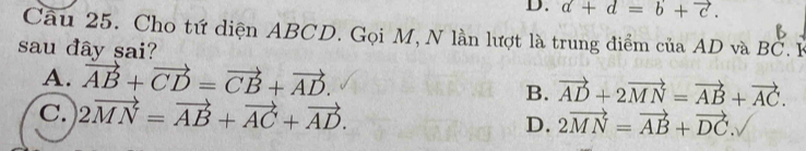 D. a+d=b+vector c. 
Câu 25. Cho tứ diện ABCD. Gọi M, N lần lượt là trung điểm của AD và
sau đây sai? BC. I
A. vector AB+vector CD=vector CB+vector AD.
B. vector AD+2vector MN=vector AB+vector AC.
C. 2vector MN=vector AB+vector AC+vector AD.
D. 2vector MN=vector AB+vector DC.