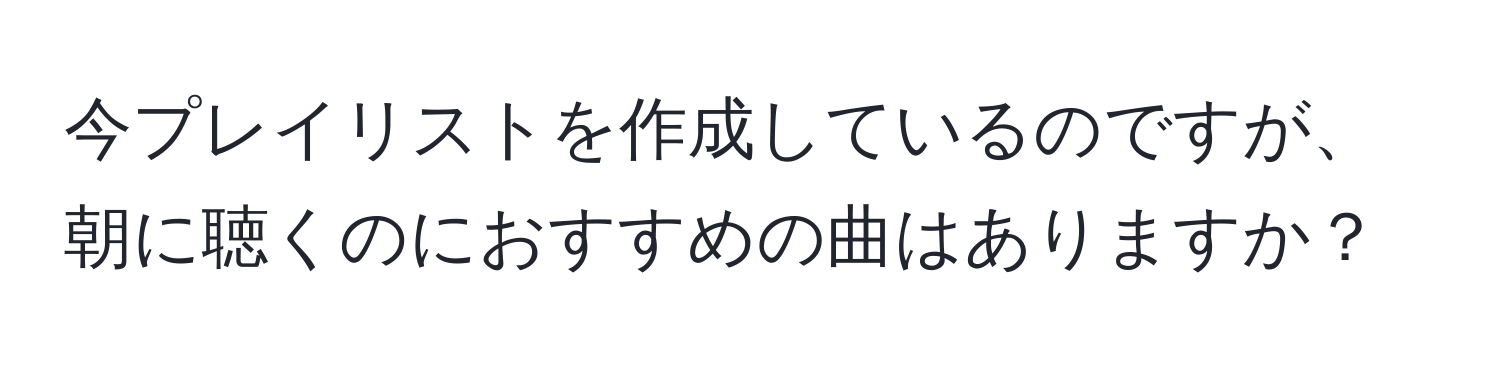 今プレイリストを作成しているのですが、朝に聴くのにおすすめの曲はありますか？